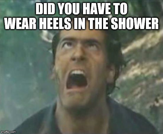 Agony Ash - Evil Dead | DID YOU HAVE TO WEAR HEELS IN THE SHOWER | image tagged in agony ash - evil dead | made w/ Imgflip meme maker