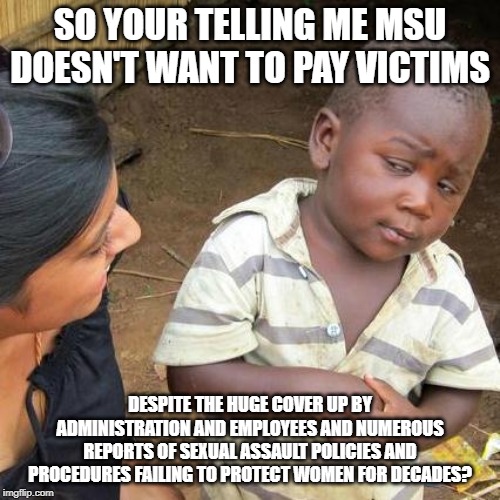 Third World Skeptical Kid | SO YOUR TELLING ME MSU DOESN'T WANT TO PAY VICTIMS; DESPITE THE HUGE COVER UP BY ADMINISTRATION AND EMPLOYEES AND NUMEROUS REPORTS OF SEXUAL ASSAULT POLICIES AND PROCEDURES FAILING TO PROTECT WOMEN FOR DECADES? | image tagged in memes,third world skeptical kid | made w/ Imgflip meme maker