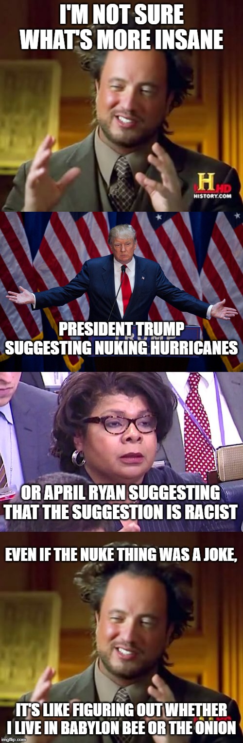 Before you comment, READ THE WHOLE BLOODY THING. | I'M NOT SURE WHAT'S MORE INSANE; PRESIDENT TRUMP SUGGESTING NUKING HURRICANES; OR APRIL RYAN SUGGESTING THAT THE SUGGESTION IS RACIST; EVEN IF THE NUKE THING WAS A JOKE, IT'S LIKE FIGURING OUT WHETHER I LIVE IN BABYLON BEE OR THE ONION | image tagged in memes,ancient aliens,donald trump,april ryan,weird,funny | made w/ Imgflip meme maker