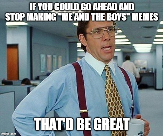 office space | IF YOU COULD GO AHEAD AND STOP MAKING "ME AND THE BOYS" MEMES; THAT'D BE GREAT | image tagged in office space | made w/ Imgflip meme maker