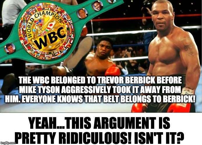 THE WBC BELONGED TO TREVOR BERBICK BEFORE MIKE TYSON AGGRESSIVELY TOOK IT AWAY FROM HIM. EVERYONE KNOWS THAT BELT BELONGS TO BERBICK! YEAH...THIS ARGUMENT IS PRETTY RIDICULOUS! ISN'T IT? | image tagged in boxing,mike tyson,trevor berbick,wbc | made w/ Imgflip meme maker