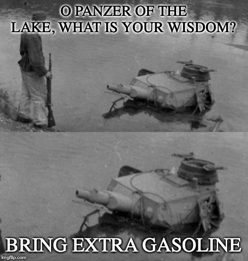 O PANZER OF THE LAKE, WHAT IS YOUR WISDOM? BRING EXTRA GASOLINE | image tagged in panzer of the lake | made w/ Imgflip meme maker