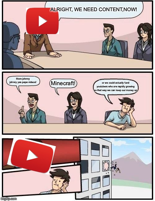 Boardroom Meeting Suggestion | ALRIGHT, WE NEED CONTENT,NOW! More johnny johnny yes papa videos! Minecraft! or we could actually fund youtubers who are rapidly growing so that way we can keep our money up | image tagged in memes,boardroom meeting suggestion | made w/ Imgflip meme maker