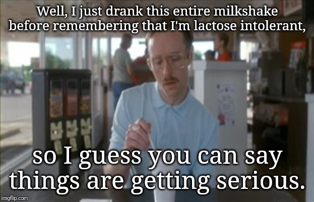 So I Guess You Can Say Things Are Getting Pretty Serious Meme | Well, I just drank this entire milkshake before remembering that I'm lactose intolerant, so I guess you can say things are getting serious. | image tagged in memes,so i guess you can say things are getting pretty serious | made w/ Imgflip meme maker