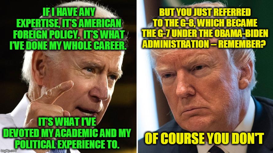 Stand back in awe -- he's a foreign policy expert | BUT YOU JUST REFERRED TO THE G-8, WHICH BECAME THE G-7 UNDER THE OBAMA-BIDEN ADMINISTRATION -- REMEMBER? IF I HAVE ANY EXPERTISE, IT’S AMERICAN FOREIGN POLICY.  IT’S WHAT I’VE DONE MY WHOLE CAREER. IT’S WHAT I’VE DEVOTED MY ACADEMIC AND MY POLITICAL EXPERIENCE TO. OF COURSE YOU DON'T | image tagged in joe biden,president trump | made w/ Imgflip meme maker