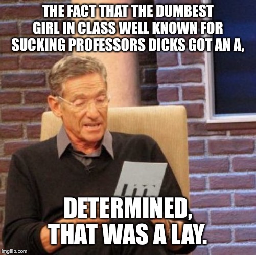 Maury Lie Detector Meme | THE FACT THAT THE DUMBEST GIRL IN CLASS WELL KNOWN FOR SUCKING PROFESSORS DICKS GOT AN A, DETERMINED, THAT WAS A LAY. | image tagged in memes,maury lie detector | made w/ Imgflip meme maker