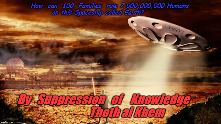 Thoth al Khem | How  can  100  Families  rule 7,000,000,000 Humans 
                 on this Spaceship called Earth? By   Suppression   of    Knowledge       

              Thoth al Khem | image tagged in thoth al khem | made w/ Imgflip meme maker