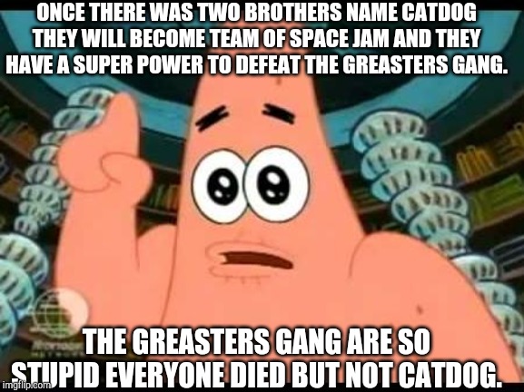Patrick Says Meme | ONCE THERE WAS TWO BROTHERS NAME CATDOG THEY WILL BECOME TEAM OF SPACE JAM AND THEY HAVE A SUPER POWER TO DEFEAT THE GREASTERS GANG. THE GREASTERS GANG ARE SO STUPID EVERYONE DIED BUT NOT CATDOG. | image tagged in memes,patrick says,catdog | made w/ Imgflip meme maker
