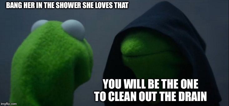Evil Kermit Meme | BANG HER IN THE SHOWER SHE LOVES THAT; YOU WILL BE THE ONE TO CLEAN OUT THE DRAIN | image tagged in memes,evil kermit | made w/ Imgflip meme maker