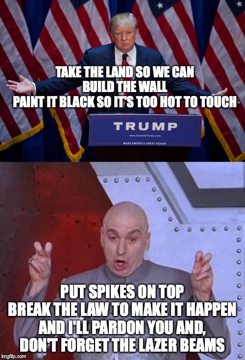 TAKE THE LAND SO WE CAN BUILD THE WALL
PAINT IT BLACK SO IT'S TOO HOT TO TOUCH; PUT SPIKES ON TOP
BREAK THE LAW TO MAKE IT HAPPEN AND I'LL PARDON YOU AND, DON'T FORGET THE LAZER BEAMS | image tagged in donald trump,memes,dr evil laser | made w/ Imgflip meme maker