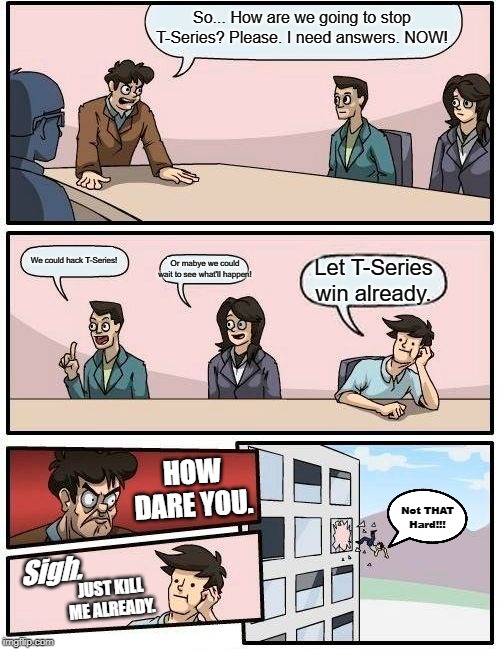 Boardroom Meeting Suggestion Meme | So... How are we going to stop T-Series? Please. I need answers. NOW! We could hack T-Series! Or mabye we could wait to see what'll happen! Let T-Series win already. HOW DARE YOU. Not THAT Hard!!! Sigh. JUST KILL ME ALREADY. | image tagged in memes,boardroom meeting suggestion | made w/ Imgflip meme maker