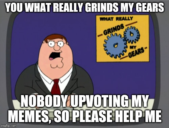 Peter Griffin News |  YOU WHAT REALLY GRINDS MY GEARS; NOBODY UPVOTING MY MEMES, SO PLEASE HELP ME | image tagged in memes,peter griffin news | made w/ Imgflip meme maker
