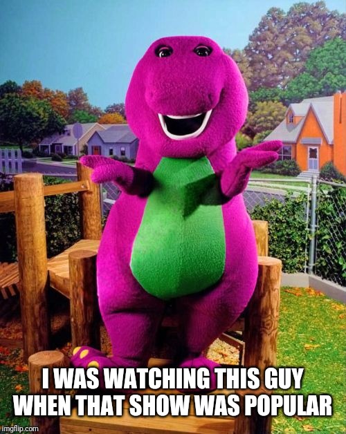 Barney the Dinosaur  | I WAS WATCHING THIS GUY WHEN THAT SHOW WAS POPULAR | image tagged in barney the dinosaur | made w/ Imgflip meme maker