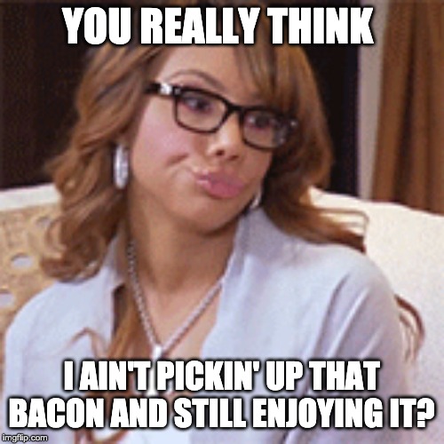 YOU REALLY THINK I AIN'T PICKIN' UP THAT BACON AND STILL ENJOYING IT? | image tagged in psh | made w/ Imgflip meme maker