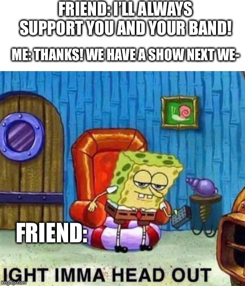Spongebob Ight Imma Head Out Meme | FRIEND: I’LL ALWAYS SUPPORT YOU AND YOUR BAND! ME: THANKS! WE HAVE A SHOW NEXT WE-; FRIEND: | image tagged in spongebob ight imma head out | made w/ Imgflip meme maker