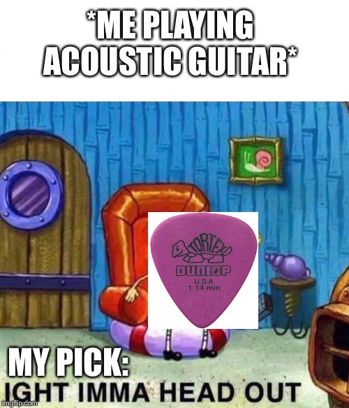 Spongebob Ight Imma Head Out Meme | *ME PLAYING ACOUSTIC GUITAR*; MY PICK: | image tagged in spongebob ight imma head out | made w/ Imgflip meme maker