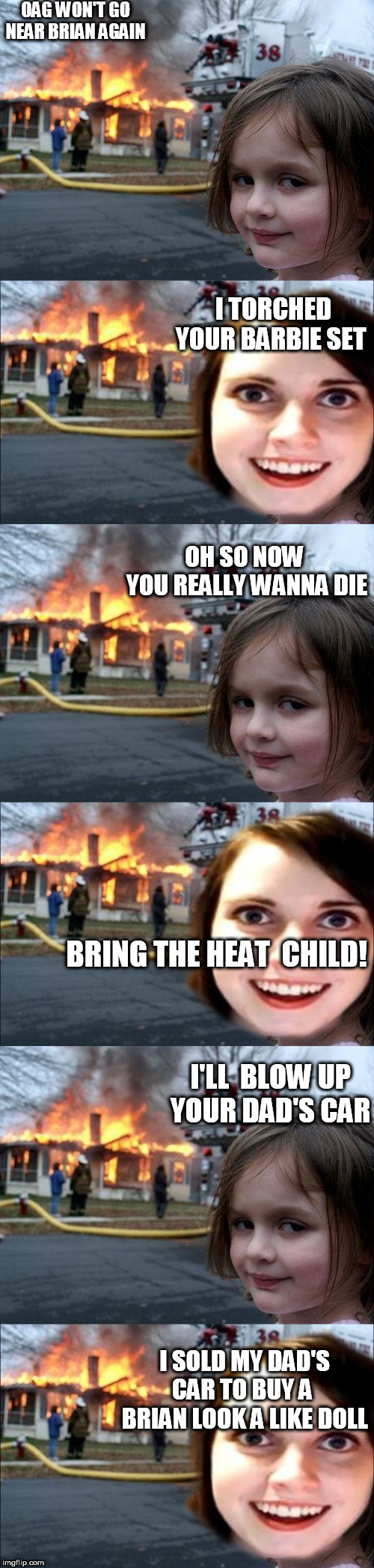 THE FIRE GIRL'SCould be a new series on fox! | OAG WON'T GO NEAR BRIAN AGAIN; I TORCHED YOUR BARBIE SET; OH SO NOW  YOU REALLY WANNA DIE; BRING THE HEAT  CHILD! I'LL  BLOW UP YOUR DAD'S CAR; I SOLD MY DAD'S CAR TO BUY A  BRIAN LOOK A LIKE DOLL | image tagged in memes,disaster girl,oag,pyro,lit,fire | made w/ Imgflip meme maker