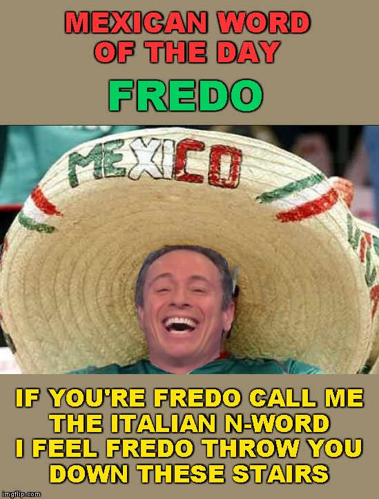 Fredo Friday Presents: Mexican Word of the Day | MEXICAN WORD
OF THE DAY; FREDO; IF YOU'RE FREDO CALL ME
THE ITALIAN N-WORD
I FEEL FREDO THROW YOU
DOWN THESE STAIRS | image tagged in mexican word of the day,memes,fredo friday,chris cuomo,fredo | made w/ Imgflip meme maker