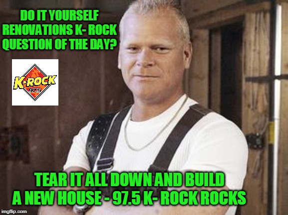 Mike Holmes - Do It Yourself Renovations Level : Genius | DO IT YOURSELF RENOVATIONS K- ROCK QUESTION OF THE DAY? TEAR IT ALL DOWN AND BUILD A NEW HOUSE - 97.5 K- ROCK ROCKS | image tagged in funny memes,construction,construction worker | made w/ Imgflip meme maker