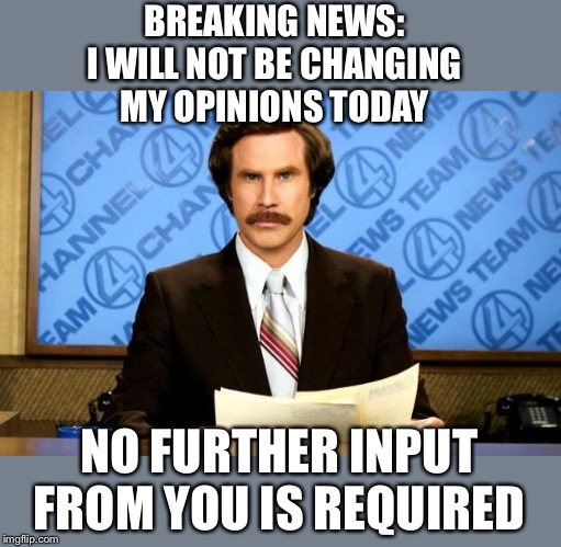 This is for everyone posting and/or commenting in the politics stream who thinks their opinion actually matters. | BREAKING NEWS:
I WILL NOT BE CHANGING MY OPINIONS TODAY; NO FURTHER INPUT FROM YOU IS REQUIRED | image tagged in breaking news | made w/ Imgflip meme maker
