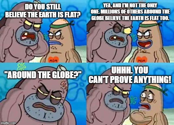 Millions Around The Globe | YEA, AND I'M NOT THE ONLY ONE. MILLIONS OF OTHERS AROUND THE GLOBE BELIEVE THE EARTH IS FLAT TOO. DO YOU STILL BELIEVE THE EARTH IS FLAT? "AROUND THE GLOBE?"; UHHH. YOU CAN'T PROVE ANYTHING! | image tagged in memes,how tough are you,funny,flat earth,flat earthers | made w/ Imgflip meme maker