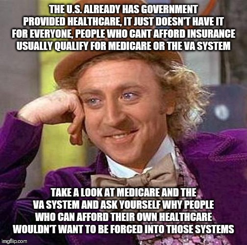 Creepy Condescending Wonka | THE U.S. ALREADY HAS GOVERNMENT PROVIDED HEALTHCARE, IT JUST DOESN'T HAVE IT FOR EVERYONE, PEOPLE WHO CANT AFFORD INSURANCE USUALLY QUALIFY FOR MEDICARE OR THE VA SYSTEM; TAKE A LOOK AT MEDICARE AND THE VA SYSTEM AND ASK YOURSELF WHY PEOPLE WHO CAN AFFORD THEIR OWN HEALTHCARE WOULDN'T WANT TO BE FORCED INTO THOSE SYSTEMS | image tagged in memes,creepy condescending wonka | made w/ Imgflip meme maker