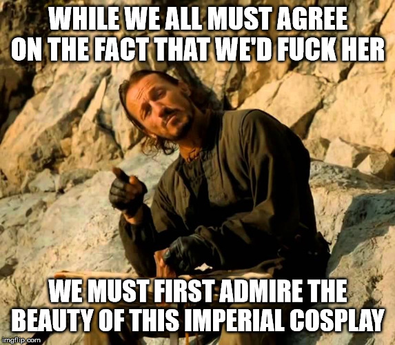 Sir Bronn The Wise | WHILE WE ALL MUST AGREE ON THE FACT THAT WE'D FUCK HER; WE MUST FIRST ADMIRE THE BEAUTY OF THIS IMPERIAL COSPLAY | image tagged in sir bronn the wise | made w/ Imgflip meme maker