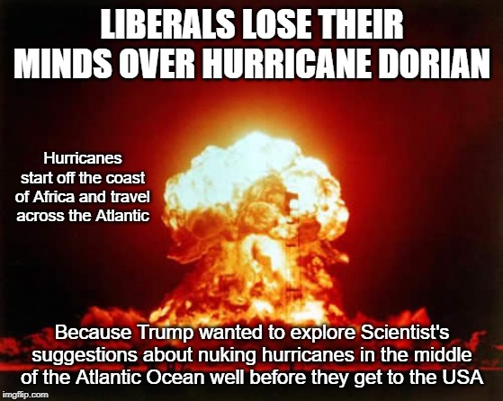 Scientists suggest Nuking Hurricanes in the middle of the Atlantic | LIBERALS LOSE THEIR MINDS OVER HURRICANE DORIAN; Hurricanes start off the coast of Africa and travel across the Atlantic; Because Trump wanted to explore Scientist's suggestions about nuking hurricanes in the middle of the Atlantic Ocean well before they get to the USA | image tagged in nuclear explosion,hurricanes,hurricane dorian | made w/ Imgflip meme maker
