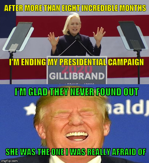 The Democrat clown car gets lighter | AFTER MORE THAN EIGHT INCREDIBLE MONTHS; I'M ENDING MY PRESIDENTIAL CAMPAIGN; I’M GLAD THEY NEVER FOUND OUT; SHE WAS THE ONE I WAS REALLY AFRAID OF | image tagged in election 2020,democrat party,trump laughing,kirsten gillibrand | made w/ Imgflip meme maker
