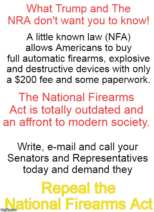 What Trump and The NRA don't want you to know! A little known law (NFA)
allows Americans to buy
full automatic firearms, explosive and destructive devices with only
a $200 fee and some paperwork. The National Firearms Act is totally outdated and an affront to modern society. Write, e-mail and call your
Senators and Representatives
today and demand they; Repeal the National Firearms Act | image tagged in blank white template,blank jpg | made w/ Imgflip meme maker