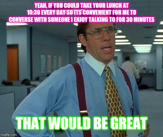 That Would Be Great | YEAH, IF YOU COULD TAKE YOUR LUNCH AT 10:30 EVERY DAY SO ITS CONVENIENT FOR ME TO CONVERSE WITH SOMEONE I ENJOY TALKING TO FOR 30 MINUTES; THAT WOULD BE GREAT | image tagged in memes,that would be great | made w/ Imgflip meme maker