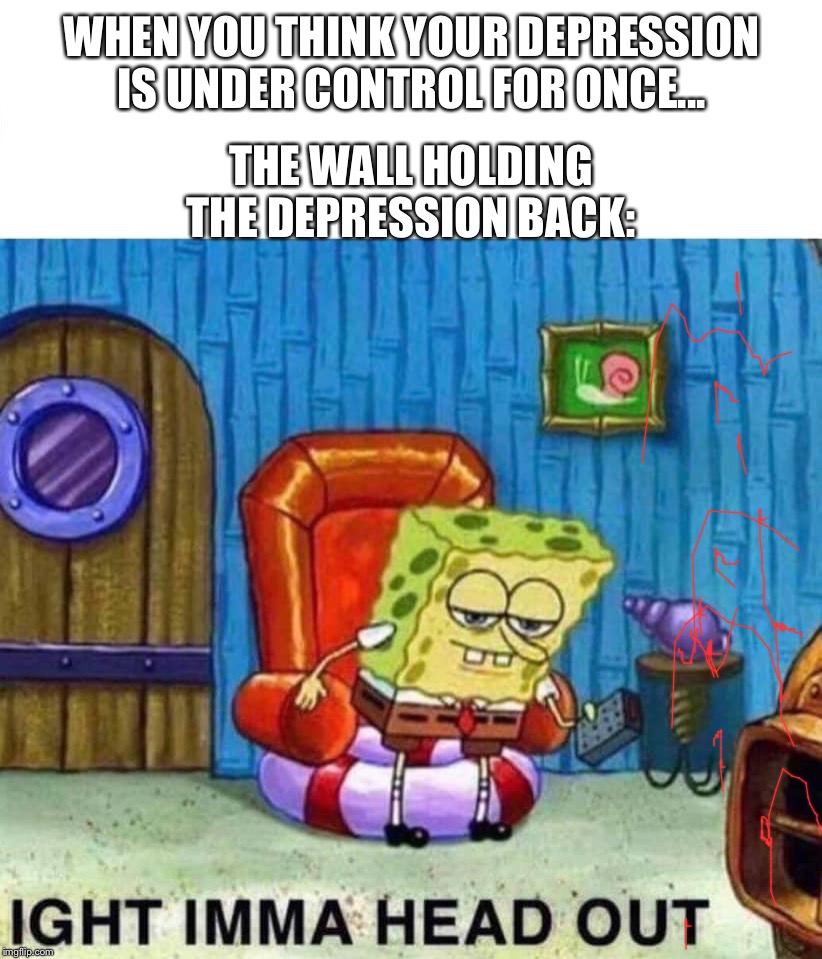 Spongebob Ight Imma Head Out | WHEN YOU THINK YOUR DEPRESSION IS UNDER CONTROL FOR ONCE... THE WALL HOLDING THE DEPRESSION BACK: | image tagged in spongebob ight imma head out | made w/ Imgflip meme maker