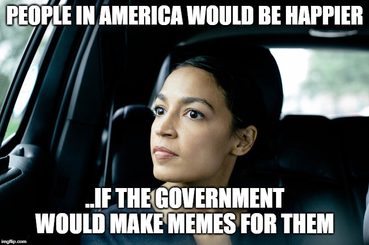 Alexandria Ocasio-Cortez | PEOPLE IN AMERICA WOULD BE HAPPIER; ..IF THE GOVERNMENT WOULD MAKE MEMES FOR THEM | image tagged in alexandria ocasio-cortez | made w/ Imgflip meme maker
