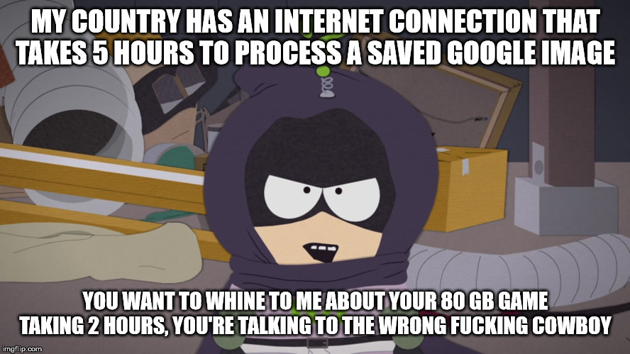 Putting the meme to the test | MY COUNTRY HAS AN INTERNET CONNECTION THAT TAKES 5 HOURS TO PROCESS A SAVED GOOGLE IMAGE; YOU WANT TO WHINE TO ME ABOUT YOUR 80 GB GAME TAKING 2 HOURS, YOU'RE TALKING TO THE WRONG FUCKING COWBOY | image tagged in south park,kenny | made w/ Imgflip meme maker