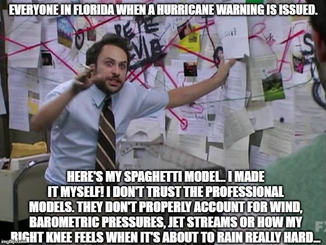 Charlie Conspiracy (Always Sunny in Philidelphia) | EVERYONE IN FLORIDA WHEN A HURRICANE WARNING IS ISSUED. HERE'S MY SPAGHETTI MODEL.. I MADE IT MYSELF! I DON'T TRUST THE PROFESSIONAL MODELS. THEY DON'T PROPERLY ACCOUNT FOR WIND, BAROMETRIC PRESSURES, JET STREAMS OR HOW MY RIGHT KNEE FEELS WHEN IT'S ABOUT TO RAIN REALLY HARD... | image tagged in charlie conspiracy always sunny in philidelphia,hurricane,funny meme,spaghetti,weather,mememakermemes | made w/ Imgflip meme maker
