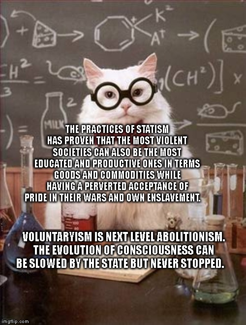 Science Cat Good Day | THE PRACTICES OF STATISM HAS PROVEN THAT THE MOST VIOLENT SOCIETIES CAN ALSO BE THE MOST EDUCATED AND PRODUCTIVE ONES IN TERMS GOODS AND COMMODITIES WHILE HAVING A PERVERTED ACCEPTANCE OF PRIDE IN THEIR WARS AND OWN ENSLAVEMENT. VOLUNTARYISM IS NEXT LEVEL ABOLITIONISM. THE EVOLUTION OF CONSCIOUSNESS CAN BE SLOWED BY THE STATE BUT NEVER STOPPED. | image tagged in science cat good day | made w/ Imgflip meme maker