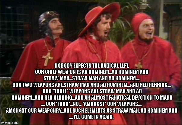 NOBODY expects the radical left, Our chief weapon is ad hominem...ad hominem and straw man...straw man and ad hominem.... 
Our t | NOBODY EXPECTS THE RADICAL LEFT, OUR CHIEF WEAPON IS AD HOMINEM...AD HOMINEM AND STRAW MAN...STRAW MAN AND AD HOMINEM.... 
OUR TWO WEAPONS ARE.STRAW MAN AND AD HOMINEM...AND RED HERRING....
 OUR *THREE* WEAPONS ARE STRAW MAN AND AD HOMINEM...AND RED HERRING...AND AN ALMOST FANATICAL DEVOTION TO MARX
.... OUR *FOUR*...NO... *AMONGST* OUR WEAPONS.... 
AMONGST OUR WEAPONRY...ARE SUCH ELEMENTS AS STRAW MAN, AD HOMINEM AND
.... I'LL COME IN AGAIN. | image tagged in nobody expects the spanish inquisition | made w/ Imgflip meme maker