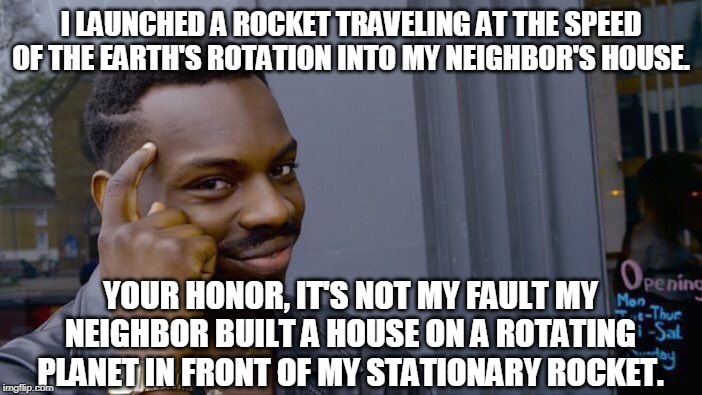 Roll Safe Think About It | I LAUNCHED A ROCKET TRAVELING AT THE SPEED OF THE EARTH'S ROTATION INTO MY NEIGHBOR'S HOUSE. YOUR HONOR, IT'S NOT MY FAULT MY NEIGHBOR BUILT A HOUSE ON A ROTATING PLANET IN FRONT OF MY STATIONARY ROCKET. | image tagged in memes,roll safe think about it | made w/ Imgflip meme maker