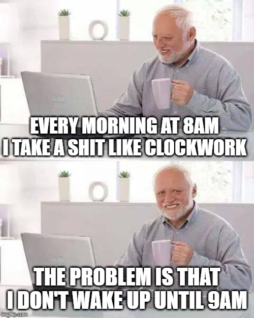 Hide the Pain Harold Meme | EVERY MORNING AT 8AM I TAKE A SHIT LIKE CLOCKWORK; THE PROBLEM IS THAT I DON'T WAKE UP UNTIL 9AM | image tagged in memes,hide the pain harold | made w/ Imgflip meme maker