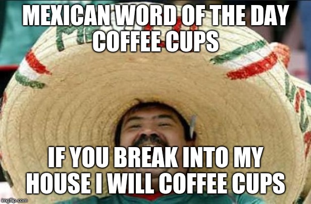 mexican word of the day | MEXICAN WORD OF THE DAY
COFFEE CUPS; IF YOU BREAK INTO MY HOUSE I WILL COFFEE CUPS | image tagged in mexican word of the day | made w/ Imgflip meme maker