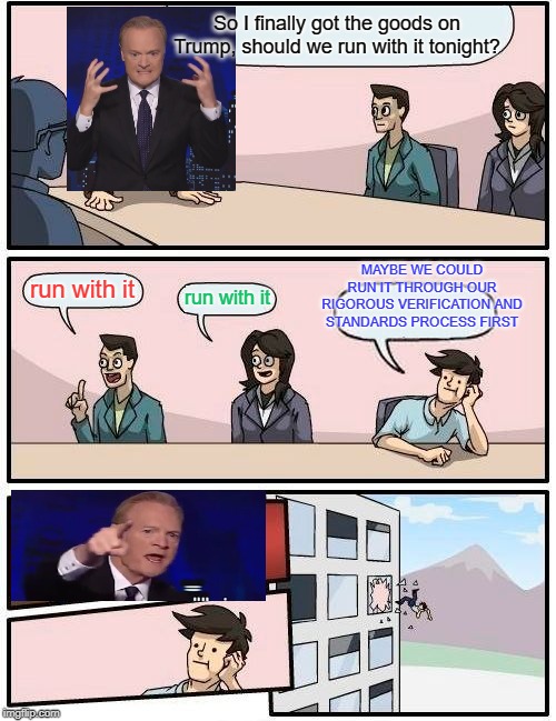 [redacted] | So I finally got the goods on Trump, should we run with it tonight? MAYBE WE COULD RUN IT THROUGH OUR RIGOROUS VERIFICATION AND STANDARDS PROCESS FIRST; run with it; run with it | image tagged in boardroom meeting suggestion,lawrence o'donnell,msnbc,russia russia russia | made w/ Imgflip meme maker