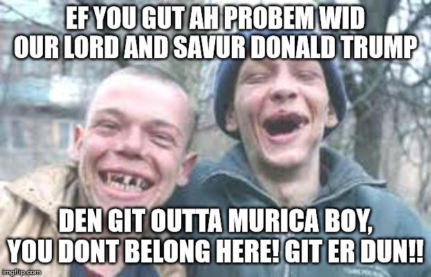 poor white trash | EF YOU GUT AH PROBEM WID OUR LORD AND SAVUR DONALD TRUMP; DEN GIT OUTTA MURICA BOY, YOU DONT BELONG HERE! GIT ER DUN!! | image tagged in poor white trash | made w/ Imgflip meme maker