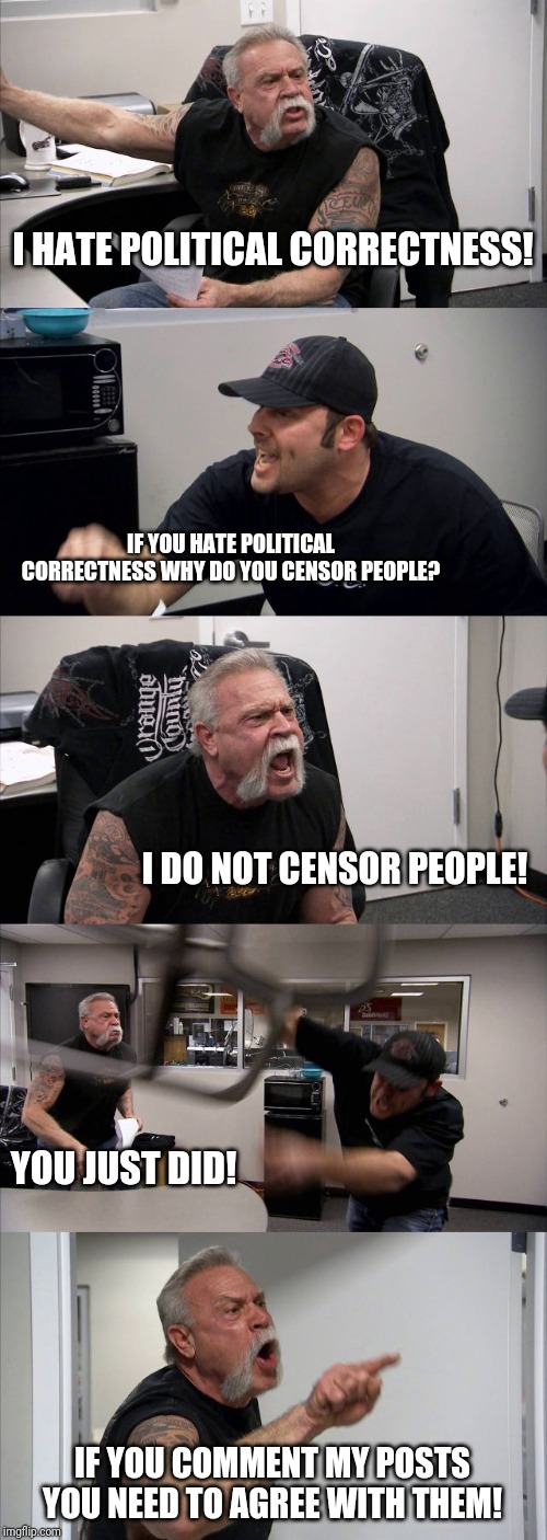 American Chopper Argument Meme | I HATE POLITICAL CORRECTNESS! IF YOU HATE POLITICAL CORRECTNESS WHY DO YOU CENSOR PEOPLE? I DO NOT CENSOR PEOPLE! YOU JUST DID! IF YOU COMMENT MY POSTS YOU NEED TO AGREE WITH THEM! | image tagged in political correctness,censorship,blocked,facebook | made w/ Imgflip meme maker