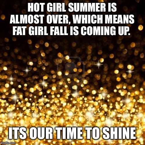 Gold glitter | HOT GIRL SUMMER IS ALMOST OVER, WHICH MEANS FAT GIRL FALL IS COMING UP. ITS OUR TIME TO SHINE | image tagged in gold glitter | made w/ Imgflip meme maker