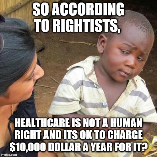 do you really need to charge that much for healthcare? | SO ACCORDING TO RIGHTISTS, HEALTHCARE IS NOT A HUMAN RIGHT AND ITS OK TO CHARGE $10,000 DOLLAR A YEAR FOR IT? | image tagged in memes,third world skeptical kid,funny,politics,healthcare | made w/ Imgflip meme maker