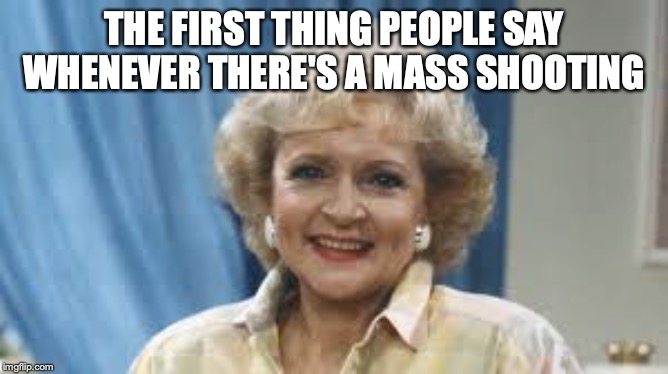 First Impressions | THE FIRST THING PEOPLE SAY WHENEVER THERE'S A MASS SHOOTING | image tagged in betty white,shooting | made w/ Imgflip meme maker