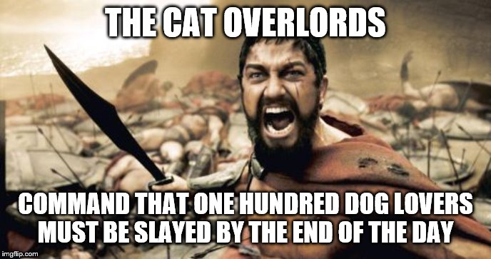 Sparta Leonidas | THE CAT OVERLORDS; COMMAND THAT ONE HUNDRED DOG LOVERS MUST BE SLAYED BY THE END OF THE DAY | image tagged in memes,sparta leonidas | made w/ Imgflip meme maker