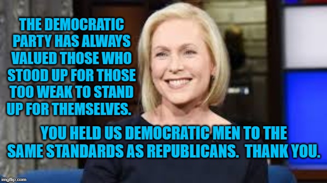 Sen. Gillibrand | THE DEMOCRATIC PARTY HAS ALWAYS VALUED THOSE WHO STOOD UP FOR THOSE TOO WEAK TO STAND UP FOR THEMSELVES. YOU HELD US DEMOCRATIC MEN TO THE SAME STANDARDS AS REPUBLICANS.  THANK YOU. | image tagged in politics | made w/ Imgflip meme maker