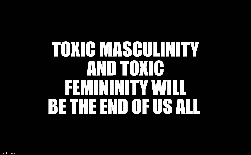  TOXIC MASCULINITY AND TOXIC FEMININITY WILL BE THE END OF US ALL | image tagged in toxic masculinity,toxic femininity,end,mankind,earth,death | made w/ Imgflip meme maker