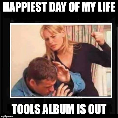 Angry Wife | HAPPIEST DAY OF MY LIFE; TOOLS ALBUM IS OUT | image tagged in angry wife,tool | made w/ Imgflip meme maker